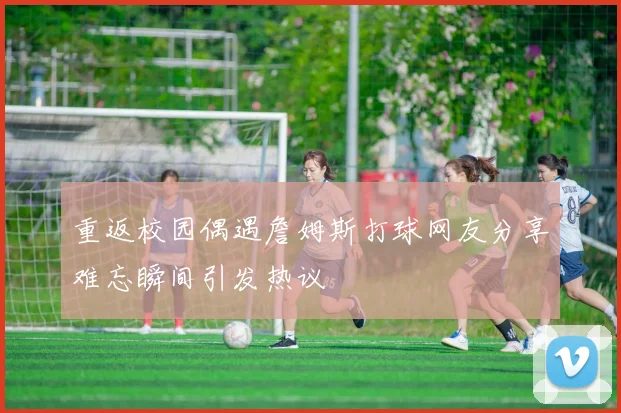 重返校园偶遇詹姆斯打球网友分享难忘瞬间引发热议