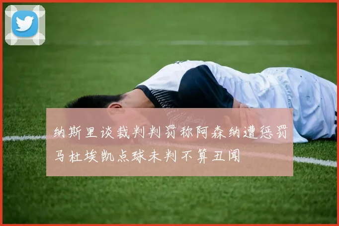 纳斯里谈裁判判罚称阿森纳遭惩罚马杜埃凯点球未判不算丑闻
