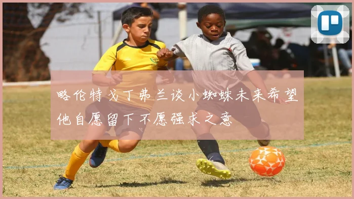 略伦特戈丁弗兰谈小蜘蛛未来希望他自愿留下不愿强求之意