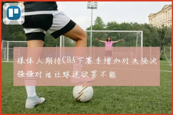 媒体人期待CBA下赛季增加对决场次强强对话让球迷欲罢不能