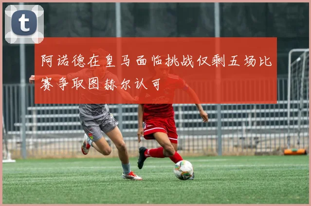 阿诺德在皇马面临挑战仅剩五场比赛争取图赫尔认可
