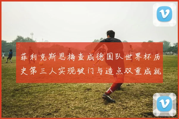 菲利克斯恩梅查成德国队世界杯历史第三人实现破门与造点双重成就