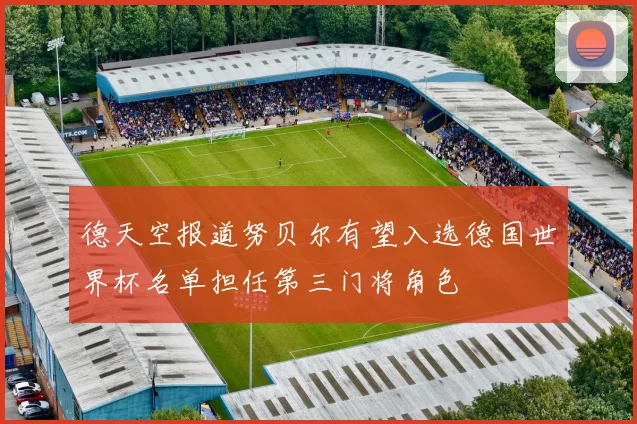 德天空报道努贝尔有望入选德国世界杯名单担任第三门将角色
