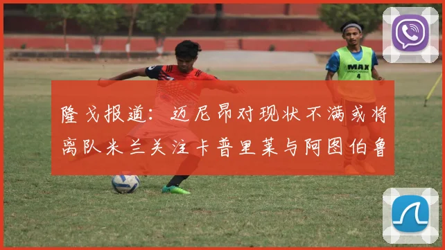 隆戈报道：迈尼昂对现状不满或将离队米兰关注卡普里莱与阿图伯鲁转会动态