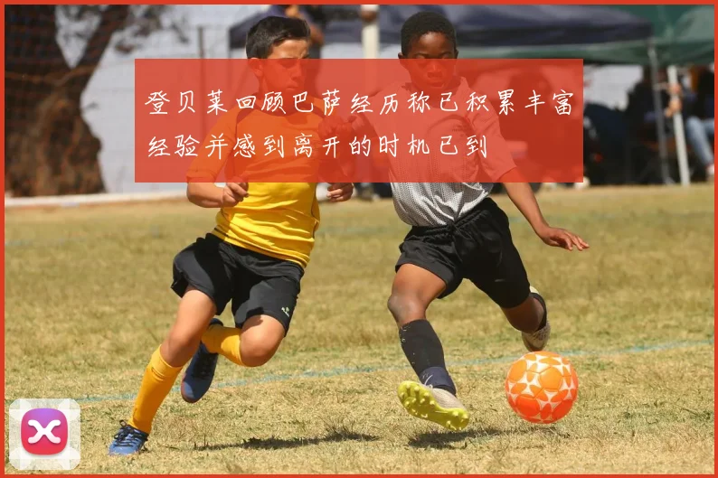 登贝莱回顾巴萨经历称已积累丰富经验并感到离开的时机已到