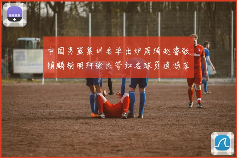 中国男篮集训名单出炉周琦赵睿张镇麟胡明轩徐杰等知名球员遗憾落选