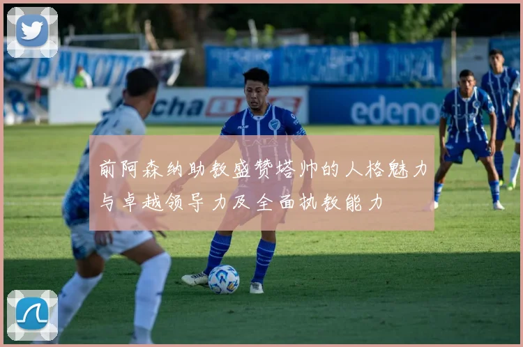 前阿森纳助教盛赞塔帅的人格魅力与卓越领导力及全面执教能力