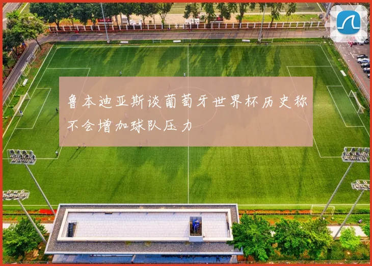 鲁本迪亚斯谈葡萄牙世界杯历史称不会增加球队压力