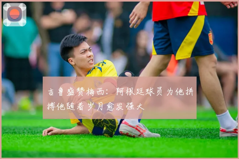 吉鲁盛赞梅西：阿根廷球员为他拼搏他随着岁月愈发强大
